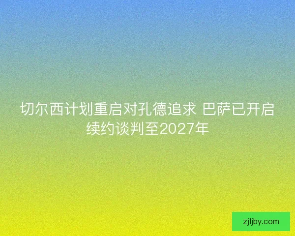 切尔西计划重启对孔德追求 巴萨已开启续约谈判至2027年 切尔西计划重启对孔德追求 巴萨已开启续约谈判至2027年