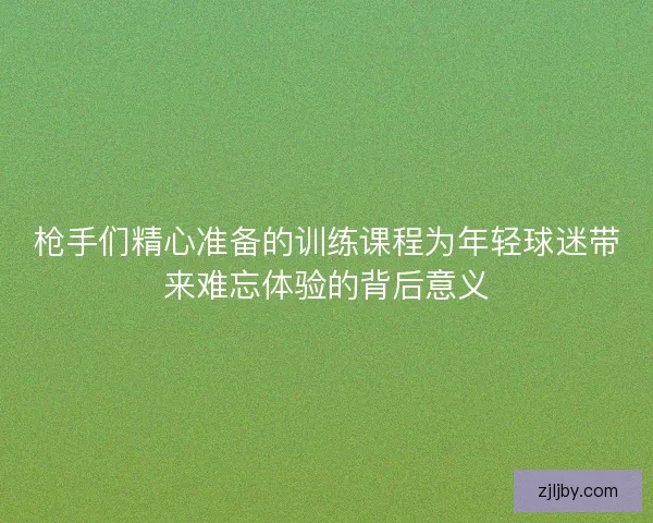 枪手们精心准备的训练课程为年轻球迷带来难忘体验的背后意义 枪手们精心准备的训练课程为年轻球迷带来难忘体验的背后意义