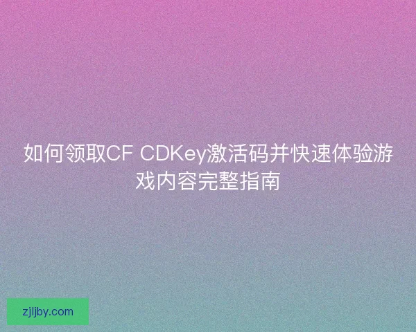 如何领取CF CDKey激活码并快速体验游戏内容完整指南