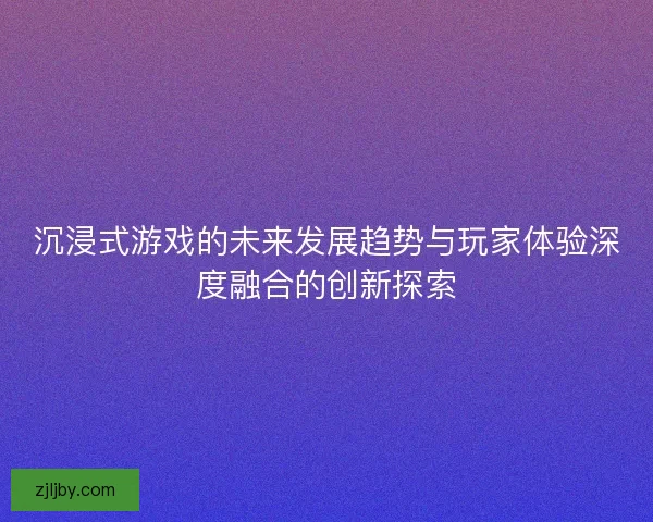 沉浸式游戏的未来发展趋势与玩家体验深度融合的创新探索