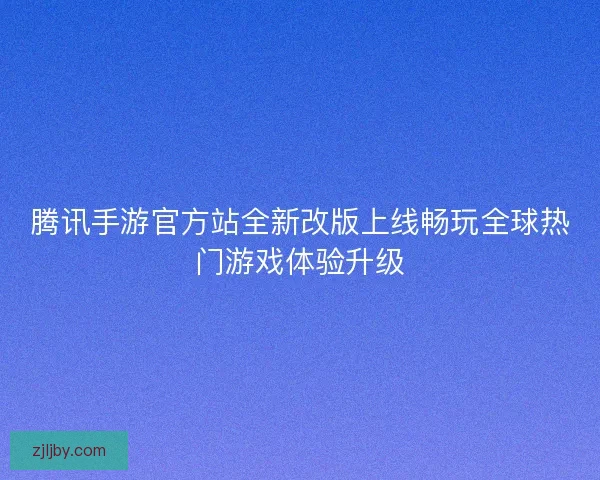 腾讯手游官方站全新改版上线畅玩全球热门游戏体验升级