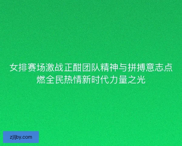 女排赛场激战正酣团队精神与拼搏意志点燃全民热情新时代力量之光
