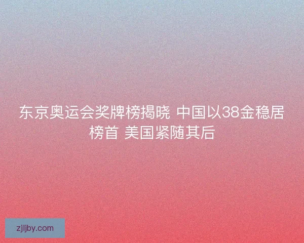 东京奥运会奖牌榜揭晓 中国以38金稳居榜首 美国紧随其后