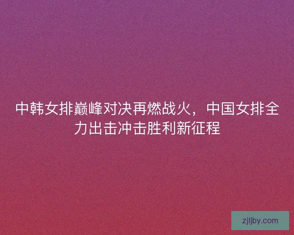 中韩女排巅峰对决再燃战火，中国女排全力出击冲击胜利新征程