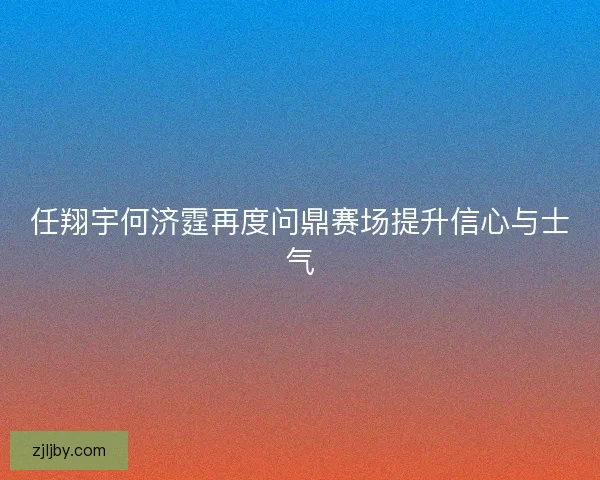 任翔宇何济霆再度问鼎赛场提升信心与士气 任翔宇何济霆再度问鼎赛场提升信心与士气
